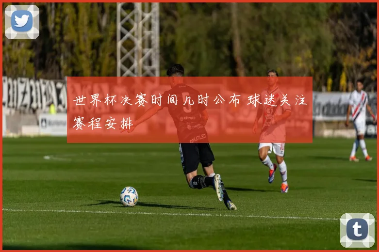 世界杯决赛时间几时公布 球迷关注赛程安排