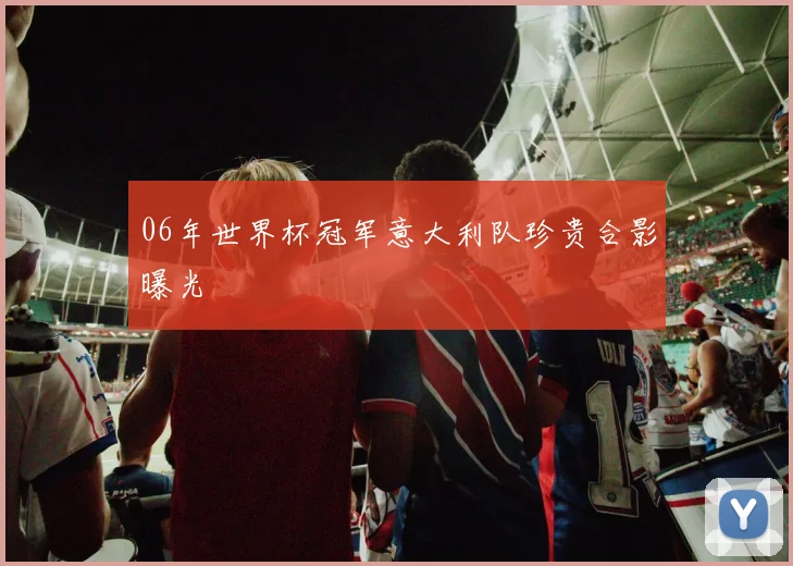 06年世界杯冠军意大利队珍贵合影曝光