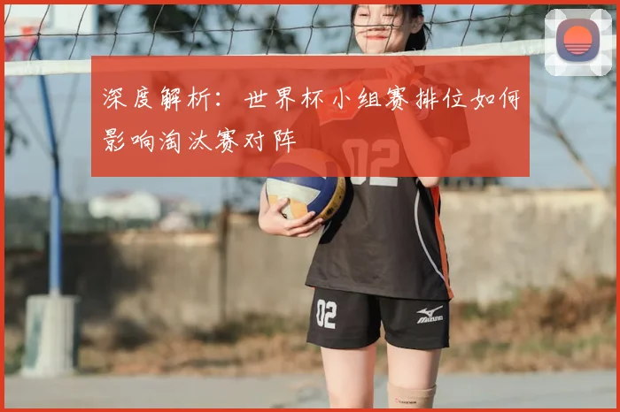深度解析:世界杯小组赛排位如何影响淘汰赛对阵