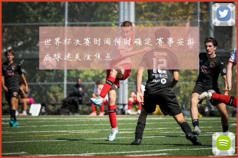 世界杯决赛时间何时确定 赛事安排成球迷关注焦点