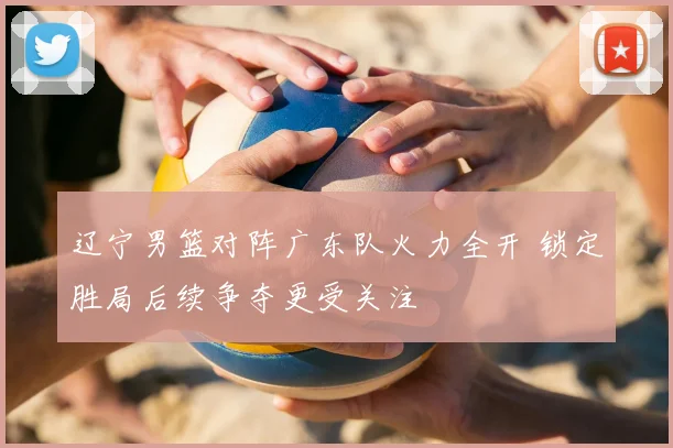 辽宁男篮对阵广东队火力全开 锁定胜局后续争夺更受关注