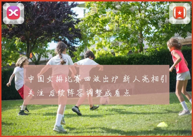 中国女排比赛回放出炉 新人亮相引关注 后续阵容调整成看点