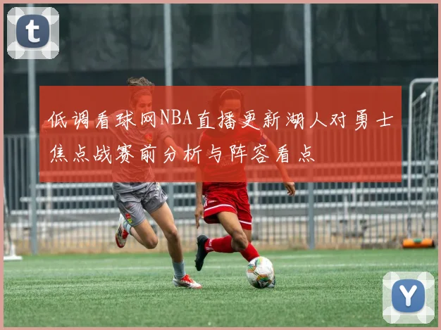 低调看球网NBA直播更新湖人对勇士焦点战赛前分析与阵容看点