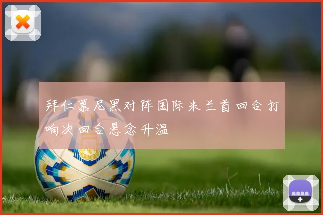 拜仁慕尼黑对阵国际米兰首回合打响次回合悬念升温