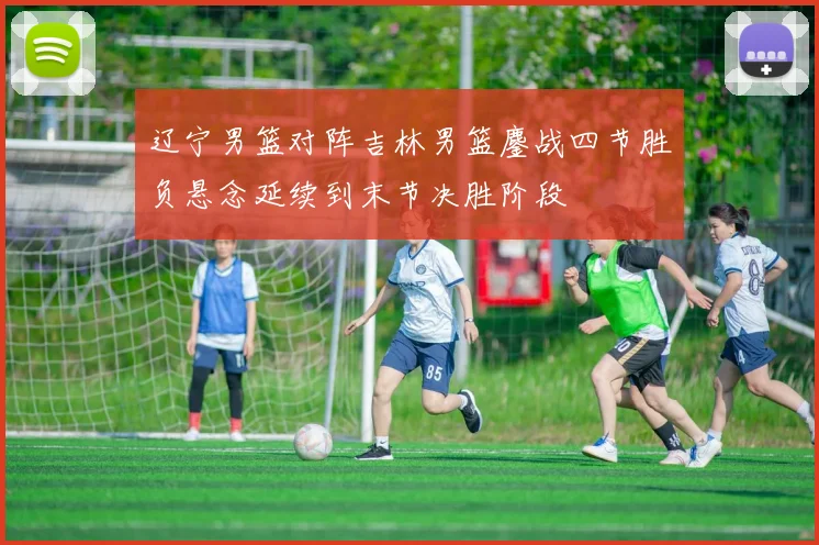 辽宁男篮对阵吉林男篮鏖战四节胜负悬念延续到末节决胜阶段