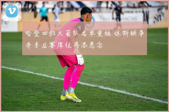 哈登回归火箭队名单重组 休斯顿争夺季后赛席位再添悬念