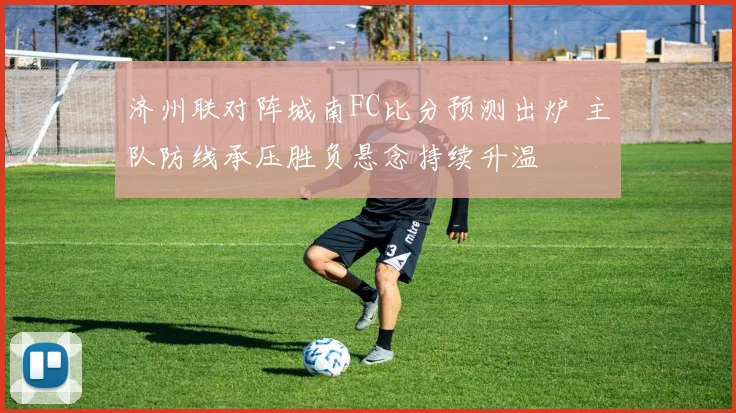 济州联对阵城南FC比分预测出炉 主队防线承压胜负悬念持续升温