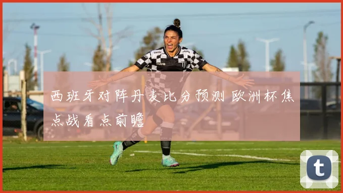 西班牙对阵丹麦比分预测 欧洲杯焦点战看点前瞻