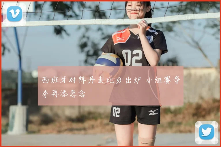西班牙对阵丹麦比分出炉 小组赛争夺再添悬念