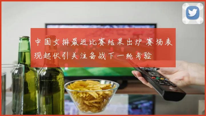 中国女排最近比赛结果出炉 赛场表现起伏引关注备战下一轮考验