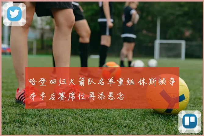 哈登回归火箭队名单重组 休斯顿争夺季后赛席位再添悬念
