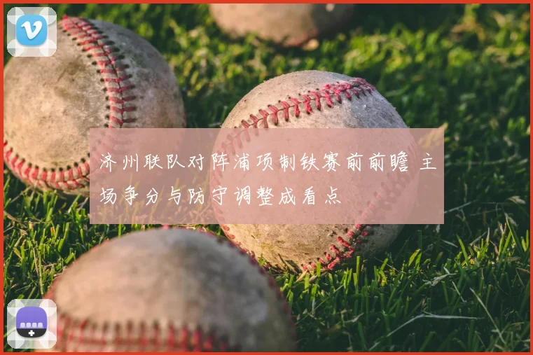 济州联队对阵浦项制铁赛前前瞻 主场争分与防守调整成看点