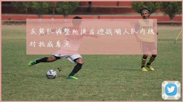 灰熊队调整轮换后迎战湖人队内线对抗成看点