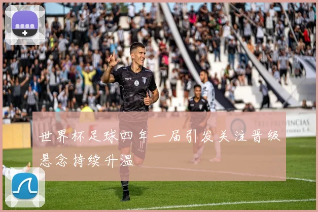 世界杯足球四年一届引发关注晋级悬念持续升温