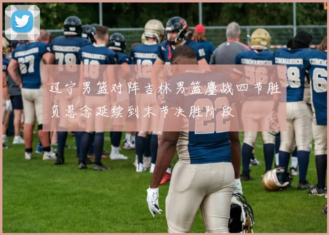 辽宁男篮对阵吉林男篮鏖战四节胜负悬念延续到末节决胜阶段