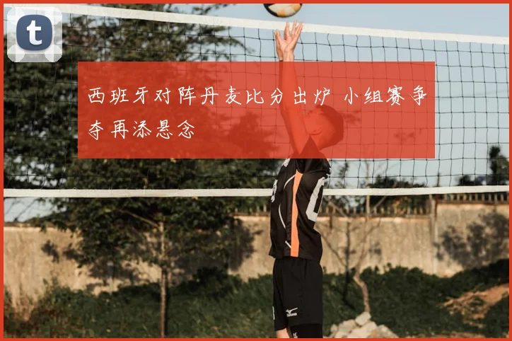 西班牙对阵丹麦比分出炉 小组赛争夺再添悬念