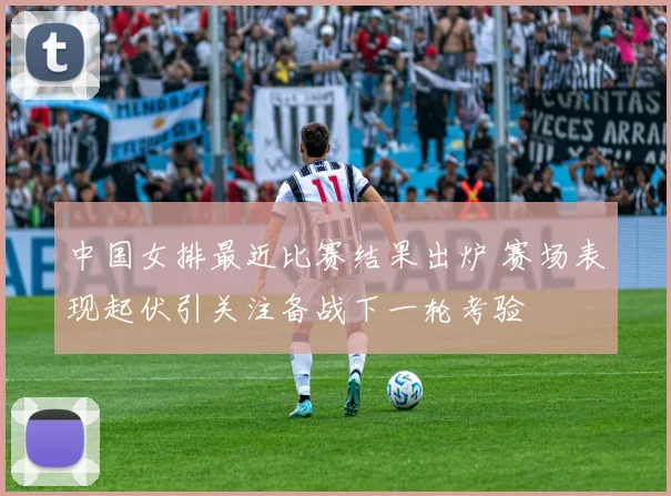 中国女排最近比赛结果出炉 赛场表现起伏引关注备战下一轮考验