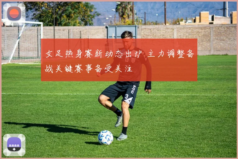 女足热身赛新动态出炉 主力调整备战关键赛事备受关注