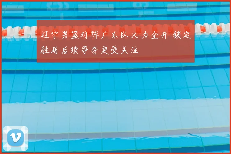 辽宁男篮对阵广东队火力全开 锁定胜局后续争夺更受关注