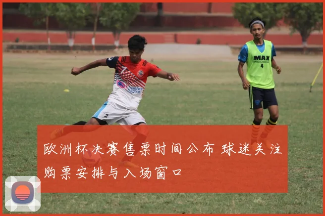 欧洲杯决赛售票时间公布 球迷关注购票安排与入场窗口