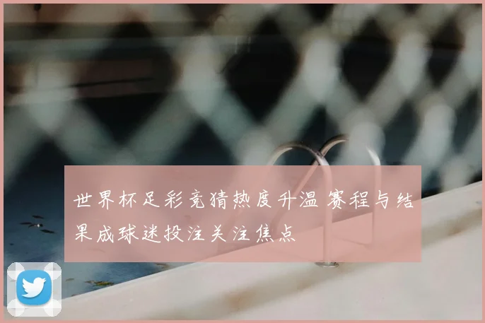 世界杯足彩竞猜热度升温 赛程与结果成球迷投注关注焦点